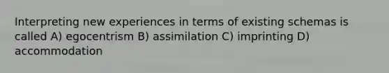 Interpreting new experiences in terms of existing schemas is called A) egocentrism B) assimilation C) imprinting D) accommodation