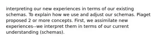 interpreting our new experiences in terms of our existing schemas. To explain how we use and adjust our schemas. Piaget proposed 2 or more concepts. First, we assimilate new experiences--we interpret them in terms of our current understanding (schemas).