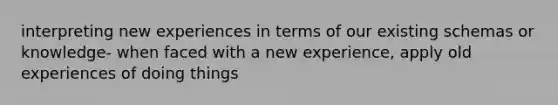 interpreting new experiences in terms of our existing schemas or knowledge- when faced with a new experience, apply old experiences of doing things