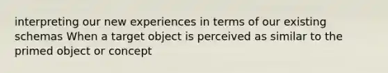 interpreting our new experiences in terms of our existing schemas When a target object is perceived as similar to the primed object or concept