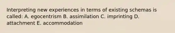 Interpreting new experiences in terms of existing schemas is called: A. egocentrism B. assimilation C. imprinting D. attachment E. accommodation