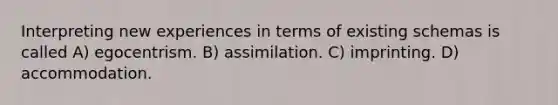 Interpreting new experiences in terms of existing schemas is called A) egocentrism. B) assimilation. C) imprinting. D) accommodation.