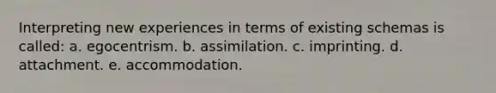 Interpreting new experiences in terms of existing schemas is called: a. egocentrism. b. assimilation. c. imprinting. d. attachment. e. accommodation.