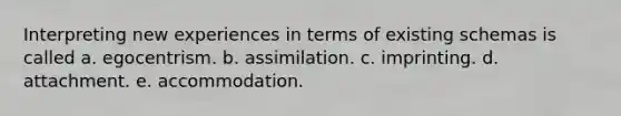 Interpreting new experiences in terms of existing schemas is called a. egocentrism. b. assimilation. c. imprinting. d. attachment. e. accommodation.