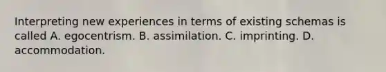 Interpreting new experiences in terms of existing schemas is called A. egocentrism. B. assimilation. C. imprinting. D. accommodation.