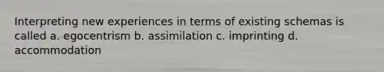 Interpreting new experiences in terms of existing schemas is called a. egocentrism b. assimilation c. imprinting d. accommodation