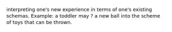 interpreting one's new experience in terms of one's existing schemas. Example: a toddler may ? a new ball into the scheme of toys that can be thrown.