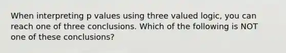 When interpreting p values using three valued logic, you can reach one of three conclusions. Which of the following is NOT one of these conclusions?