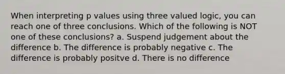 When interpreting p values using three valued logic, you can reach one of three conclusions. Which of the following is NOT one of these conclusions? a. Suspend judgement about the difference b. The difference is probably negative c. The difference is probably positve d. There is no difference