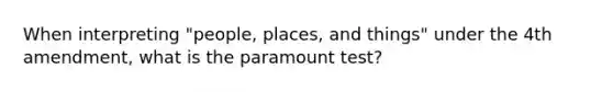 When interpreting "people, places, and things" under the 4th amendment, what is the paramount test?