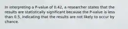 In interpreting a​ P-value of 0.42​, a researcher states that the results are statistically significant because the​ P-value is less than​ 0.5, indicating that the results are not likely to occur by chance.