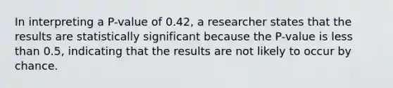 In interpreting a​ P-value of 0.42​, a researcher states that the results are statistically significant because the​ P-value is less than​ 0.5, indicating that the results are not likely to occur by chance.