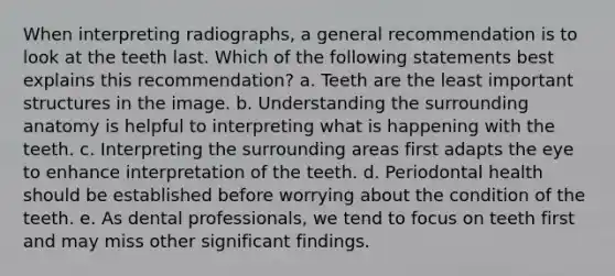 When interpreting radiographs, a general recommendation is to look at the teeth last. Which of the following statements best explains this recommendation? a. Teeth are the least important structures in the image. b. Understanding the surrounding anatomy is helpful to interpreting what is happening with the teeth. c. Interpreting the surrounding areas first adapts the eye to enhance interpretation of the teeth. d. Periodontal health should be established before worrying about the condition of the teeth. e. As dental professionals, we tend to focus on teeth first and may miss other significant findings.