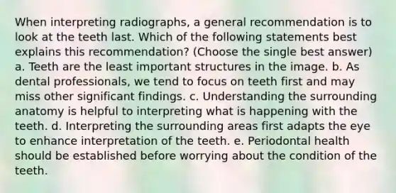 When interpreting radiographs, a general recommendation is to look at the teeth last. Which of the following statements best explains this recommendation? (Choose the single best answer) a. Teeth are the least important structures in the image. b. As dental professionals, we tend to focus on teeth first and may miss other significant findings. c. Understanding the surrounding anatomy is helpful to interpreting what is happening with the teeth. d. Interpreting the surrounding areas first adapts the eye to enhance interpretation of the teeth. e. Periodontal health should be established before worrying about the condition of the teeth.