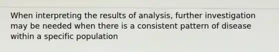 When interpreting the results of analysis, further investigation may be needed when there is a consistent pattern of disease within a specific population