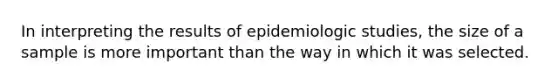 In interpreting the results of epidemiologic studies, the size of a sample is more important than the way in which it was selected.