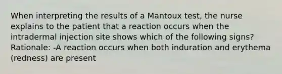 When interpreting the results of a Mantoux test, the nurse explains to the patient that a reaction occurs when the intradermal injection site shows which of the following signs? Rationale: -A reaction occurs when both induration and erythema (redness) are present