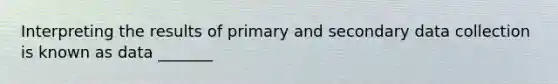 Interpreting the results of primary and secondary data collection is known as data _______