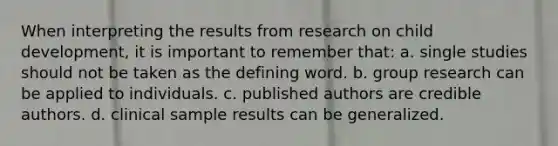 When interpreting the results from research on child development, it is important to remember that: a. single studies should not be taken as the defining word. b. group research can be applied to individuals. c. published authors are credible authors. d. clinical sample results can be generalized.