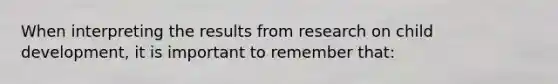 When interpreting the results from research on child development, it is important to remember that: