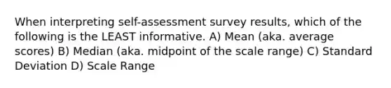 When interpreting self-assessment survey results, which of the following is the LEAST informative. A) Mean (aka. average scores) B) Median (aka. midpoint of the scale range) C) Standard Deviation D) Scale Range