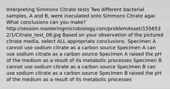 Interpreting Simmons Citrate tests Two different bacterial samples, A and B, were inoculated onto Simmons Citrate agar. What conclusions can you make? http://session.masteringmicrobiology.com/problemAsset/1556532/1/Citrate_test_08.jpg Based on your observation of the pictured citrate media, select ALL appropriate conclusions. Specimen A cannot use sodium citrate as a carbon source Specimen A can use sodium citrate as a carbon source Specimen A raised the pH of the medium as a result of its metabolic processes Specimen B cannot use sodium citrate as a carbon source Specimen B can use sodium citrate as a carbon source Specimen B raised the pH of the medium as a result of its metabolic processes