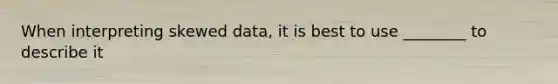 When interpreting skewed data, it is best to use ________ to describe it