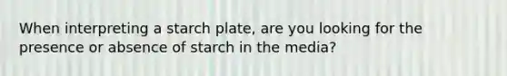 When interpreting a starch plate, are you looking for the presence or absence of starch in the media?