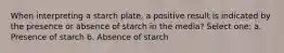 When interpreting a starch plate, a positive result is indicated by the presence or absence of starch in the media? Select one: a. Presence of starch b. Absence of starch