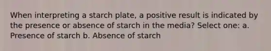 When interpreting a starch plate, a positive result is indicated by the presence or absence of starch in the media? Select one: a. Presence of starch b. Absence of starch