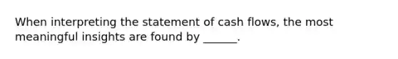 When interpreting the statement of cash flows, the most meaningful insights are found by ______.