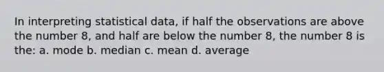 In interpreting statistical data, if half the observations are above the number 8, and half are below the number 8, the number 8 is the: a. mode b. median c. mean d. average