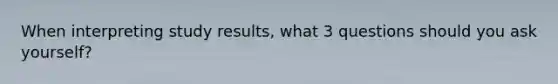 When interpreting study results, what 3 questions should you ask yourself?