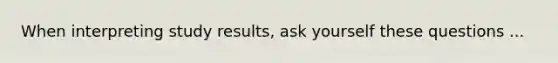 When interpreting study results, ask yourself these questions ...