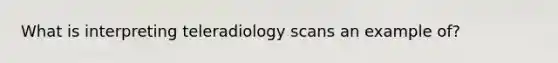 What is interpreting teleradiology scans an example of?