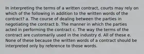 In interpreting the terms of a written contract, courts may rely on which of the following in addition to the written words of the contract? a. The course of dealing between the parties in negotiating the contract b. The manner in which the parties acted in performing the contract c. The way the terms of the contract are customarily used in the industry d. All of these e. None of these because the written words of a contract should be interpreted only by reference to those words.