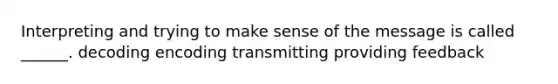 Interpreting and trying to make sense of the message is called ______. decoding encoding transmitting providing feedback