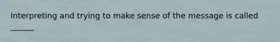 Interpreting and trying to make sense of the message is called ______