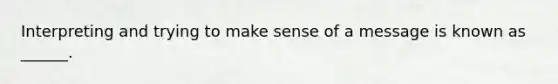 Interpreting and trying to make sense of a message is known as ______.