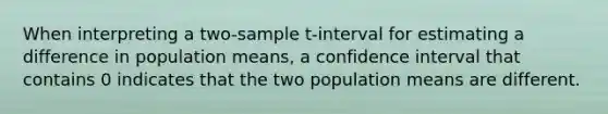 When interpreting a two-sample t-interval for estimating a difference in population means, a confidence interval that contains 0 indicates that the two population means are different.