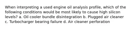 When interpreting a used engine oil analysis profile, which of the following conditions would be most likely to cause high silicon levels? a. Oil cooler bundle disintegration b. Plugged air cleaner c. Turbocharger bearing failure d. Air cleaner perforation