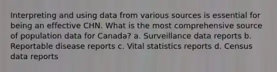 Interpreting and using data from various sources is essential for being an effective CHN. What is the most comprehensive source of population data for Canada? a. Surveillance data reports b. Reportable disease reports c. Vital statistics reports d. Census data reports