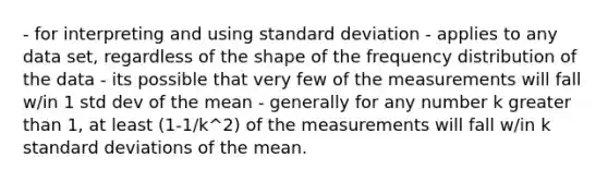 - for interpreting and using standard deviation - applies to any data set, regardless of the shape of the frequency distribution of the data - its possible that very few of the measurements will fall w/in 1 std dev of the mean - generally for any number k greater than 1, at least (1-1/k^2) of the measurements will fall w/in k standard deviations of the mean.