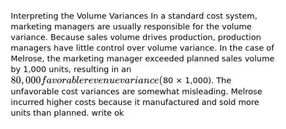 Interpreting the Volume Variances In a standard cost system, marketing managers are usually responsible for the volume variance. Because sales volume drives production, production managers have little control over volume variance. In the case of Melrose, the marketing manager exceeded planned sales volume by 1,000 units, resulting in an 80,000 favorable revenue variance (80 × 1,000). The unfavorable cost variances are somewhat misleading. Melrose incurred higher costs because it manufactured and sold more units than planned. write ok