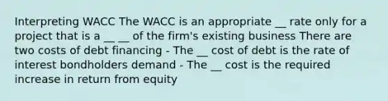 Interpreting WACC The WACC is an appropriate __ rate only for a project that is a __ __ of the firm's existing business There are two costs of debt financing - The __ cost of debt is the rate of interest bondholders demand - The __ cost is the required increase in return from equity