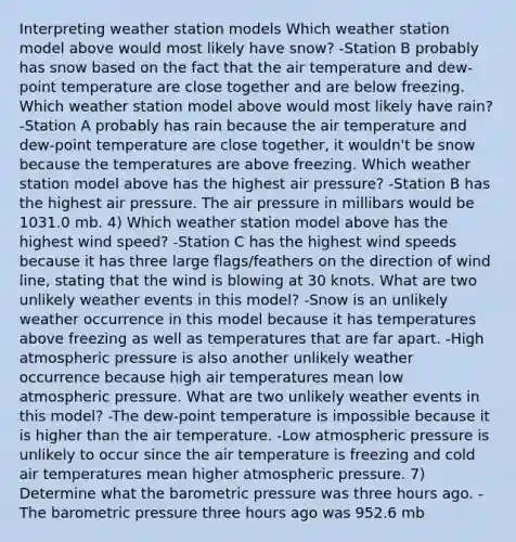 Interpreting weather station models Which weather station model above would most likely have snow? -Station B probably has snow based on the fact that the air temperature and dew-point temperature are close together and are below freezing. Which weather station model above would most likely have rain? -Station A probably has rain because the air temperature and dew-point temperature are close together, it wouldn't be snow because the temperatures are above freezing. Which weather station model above has the highest air pressure? -Station B has the highest air pressure. The air pressure in millibars would be 1031.0 mb. 4) Which weather station model above has the highest wind speed? -Station C has the highest wind speeds because it has three large flags/feathers on the direction of wind line, stating that the wind is blowing at 30 knots. What are two unlikely weather events in this model? -Snow is an unlikely weather occurrence in this model because it has temperatures above freezing as well as temperatures that are far apart. -High atmospheric pressure is also another unlikely weather occurrence because high air temperatures mean low atmospheric pressure. What are two unlikely weather events in this model? -The dew-point temperature is impossible because it is higher than the air temperature. -Low atmospheric pressure is unlikely to occur since the air temperature is freezing and cold air temperatures mean higher atmospheric pressure. 7) Determine what the barometric pressure was three hours ago. -The barometric pressure three hours ago was 952.6 mb