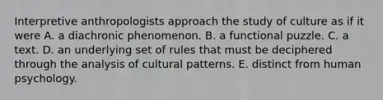 Interpretive anthropologists approach the study of culture as if it were A. a diachronic phenomenon. B. a functional puzzle. C. a text. D. an underlying set of rules that must be deciphered through the analysis of cultural patterns. E. distinct from human psychology.