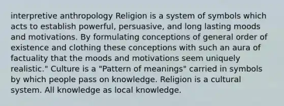 interpretive anthropology Religion is a system of symbols which acts to establish powerful, persuasive, and long lasting moods and motivations. By formulating conceptions of general order of existence and clothing these conceptions with such an aura of factuality that the moods and motivations seem uniquely realistic." Culture is a "Pattern of meanings" carried in symbols by which people pass on knowledge. Religion is a cultural system. All knowledge as local knowledge.