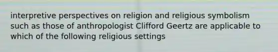 interpretive perspectives on religion and religious symbolism such as those of anthropologist Clifford Geertz are applicable to which of the following religious settings