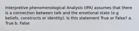 Interpretive phenomenological Analysis (IPA) assumes that there is a connection between talk and the emotional state (e.g beliefs, constructs or identity). Is this statement True or False? a. True b. False